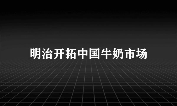 明治开拓中国牛奶市场