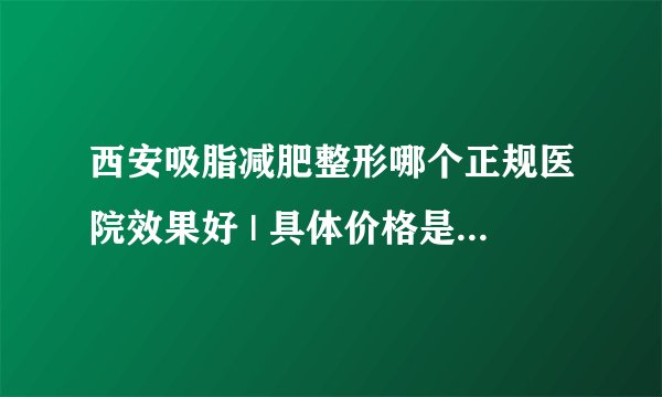 西安吸脂减肥整形哪个正规医院效果好 | 具体价格是多少钱_如何快速减肥?有好的吗？