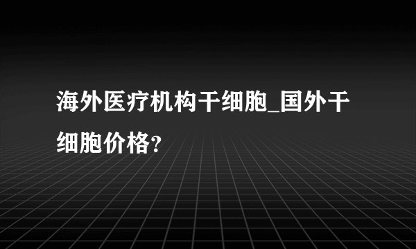 海外医疗机构干细胞_国外干细胞价格?