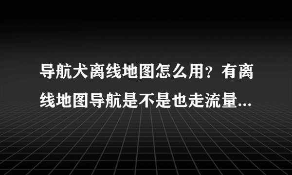 导航犬离线地图怎么用？有离线地图导航是不是也走流量？（全国地图是今天才下的）