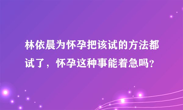林依晨为怀孕把该试的方法都试了，怀孕这种事能着急吗？