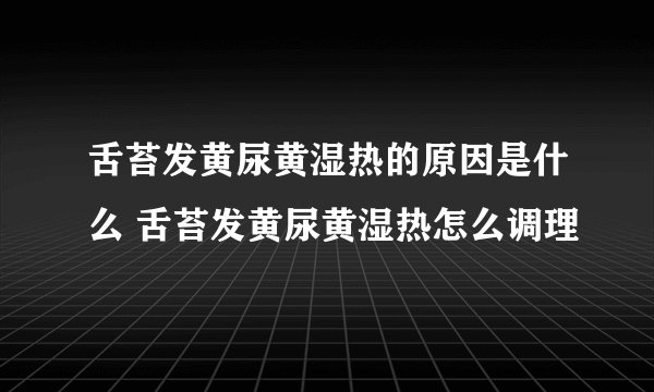 舌苔发黄尿黄湿热的原因是什么 舌苔发黄尿黄湿热怎么调理