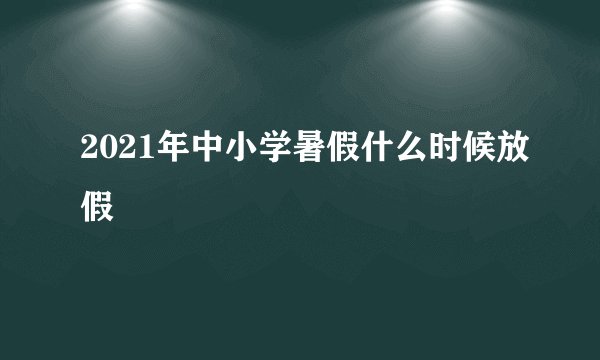 2021年中小学暑假什么时候放假