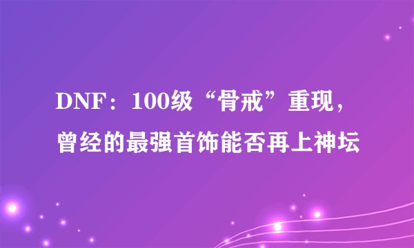 DNF:100级“骨戒”重现,曾经的最强首饰能否再上神坛