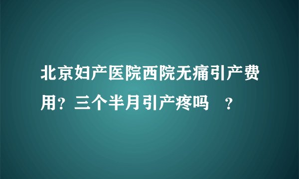 北京妇产医院西院无痛引产费用？三个半月引产疼吗   ？
