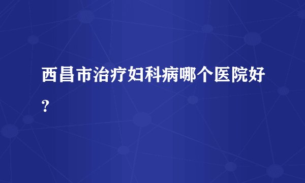 西昌市治疗妇科病哪个医院好？