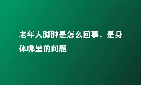 老年人脚肿是怎么回事,是身体哪里的问题