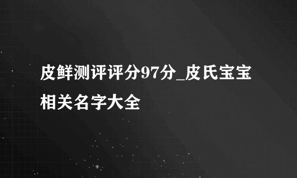 皮鲜测评评分97分_皮氏宝宝相关名字大全