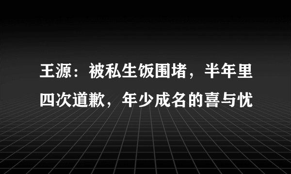 王源:被私生饭围堵,半年里四次道歉,年少成名的喜与忧