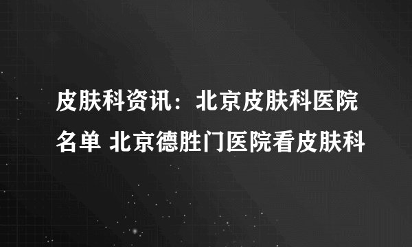 皮肤科资讯：北京皮肤科医院名单 北京德胜门医院看皮肤科
