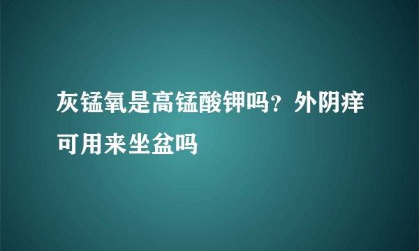 灰锰氧是高锰酸钾吗？外阴痒可用来坐盆吗