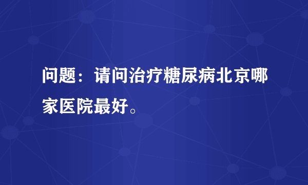 问题：请问治疗糖尿病北京哪家医院最好。