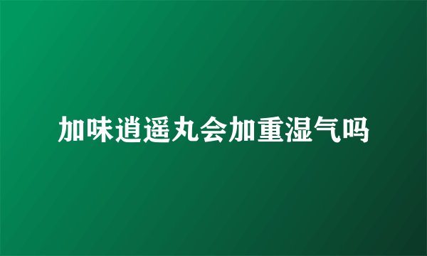 加味逍遥丸会加重湿气吗