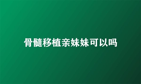 骨髓移植亲妹妹可以吗