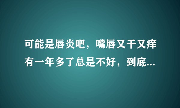 可能是唇炎吧,嘴唇又干又痒有一年多了总是不好,到底是什么原因