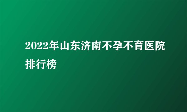2022年山东济南不孕不育医院排行榜