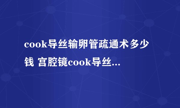 cook导丝输卵管疏通术多少钱 宫腔镜cook导丝疏通术费用