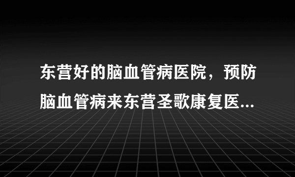 东营好的脑血管病医院，预防脑血管病来东营圣歌康复医院，脑血管病有哪些发病前兆