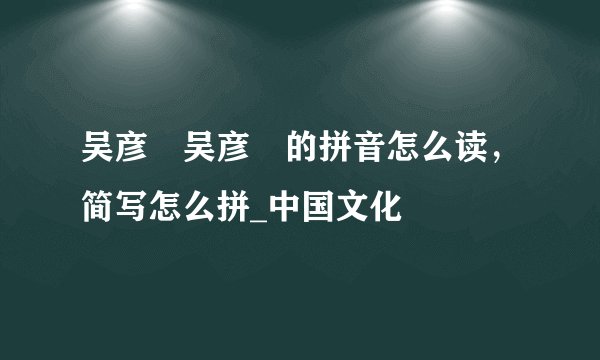 吴彦堃吴彦堃的拼音怎么读，简写怎么拼_中国文化