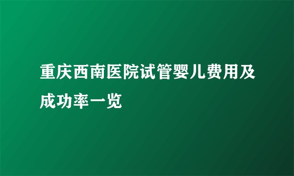 重庆西南医院试管婴儿费用及成功率一览