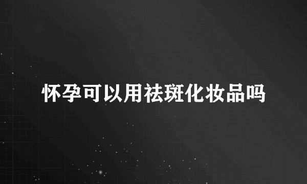 怀孕可以用祛斑化妆品吗