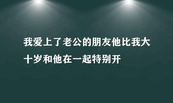 我爱上了老公的朋友他比我大十岁和他在一起特别开
