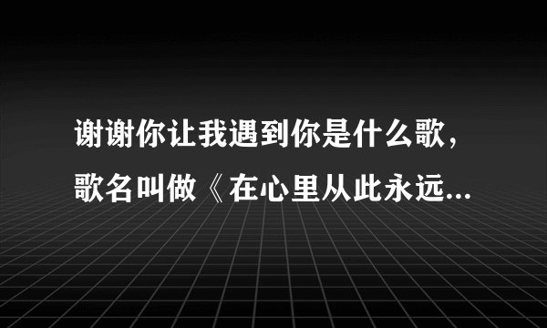 谢谢你让我遇到你是什么歌，歌名叫做《在心里从此永远有个你》