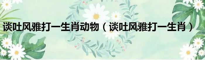 谈吐风雅打一生肖动物（谈吐风雅打一生肖）