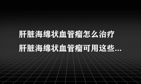 肝脏海绵状血管瘤怎么治疗 肝脏海绵状血管瘤可用这些方法治疗