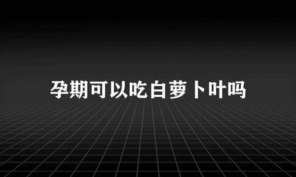孕期可以吃白萝卜叶吗