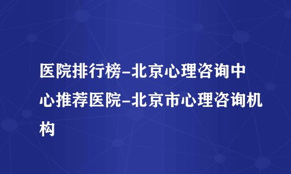 医院排行榜-北京心理咨询中心推荐医院-北京市心理咨询机构