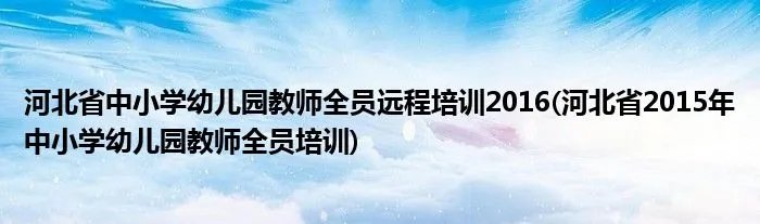 河北省中小学幼儿园教师全员远程培训2016(河北省2015年中小学幼儿园教师全员培训)