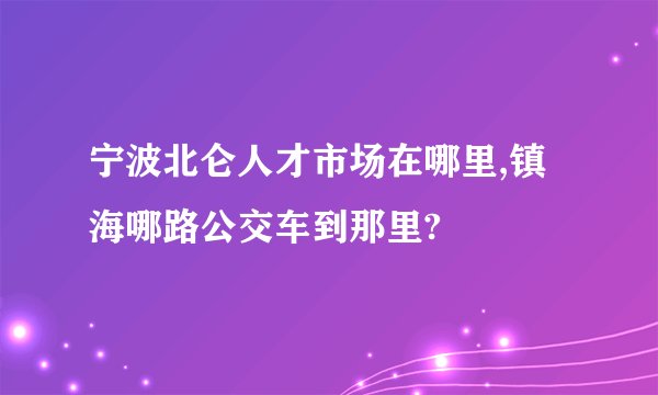 宁波北仑人才市场在哪里,镇海哪路公交车到那里?