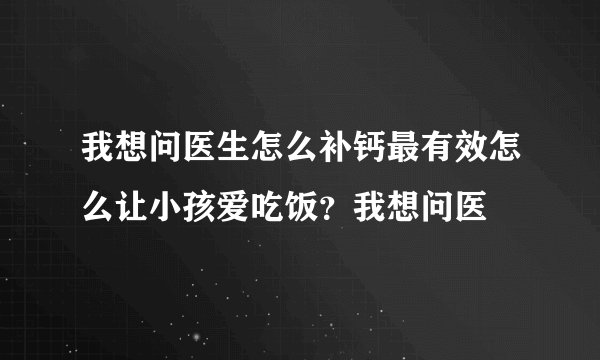 我想问医生怎么补钙最有效怎么让小孩爱吃饭？我想问医