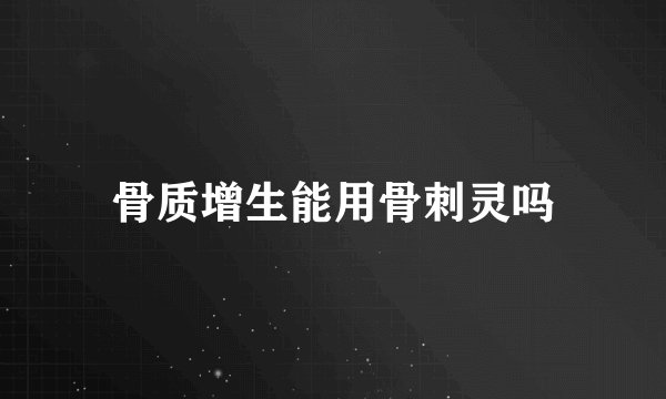 骨质增生能用骨刺灵吗