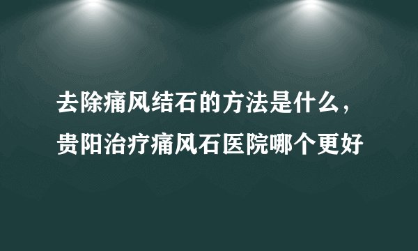 去除痛风结石的方法是什么，贵阳治疗痛风石医院哪个更好