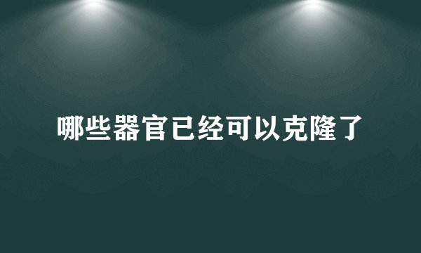 哪些器官已经可以克隆了
