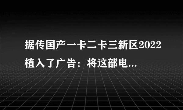 据传国产一卡二卡三新区2022植入了广告：将这部电影的全球票房推高