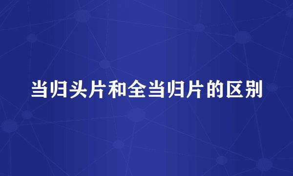当归头片和全当归片的区别