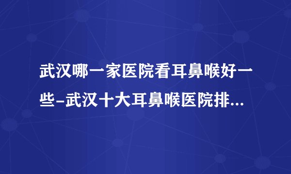 武汉哪一家医院看耳鼻喉好一些-武汉十大耳鼻喉医院排行名单？