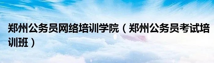 郑州公务员网络培训学院（郑州公务员考试培训班）