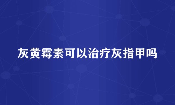 灰黄霉素可以治疗灰指甲吗