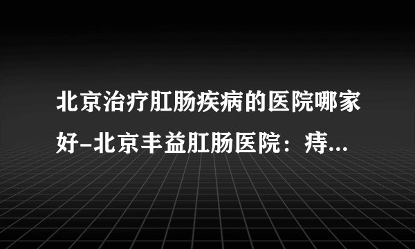北京治疗肛肠疾病的医院哪家好-北京丰益肛肠医院:痔疮、肛瘘手术后多久恢复正常?