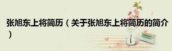 张旭东上将简历（关于张旭东上将简历的简介）