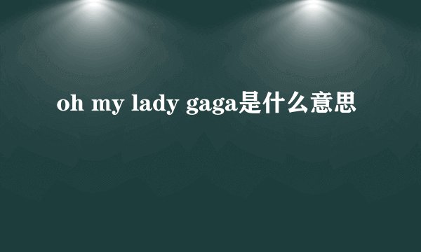 oh my lady gaga是什么意思