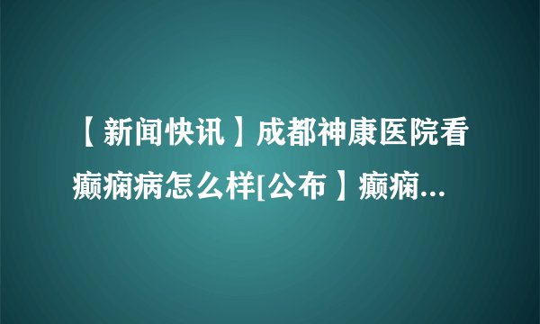 【新闻快讯】成都神康医院看癫痫病怎么样[公布】癫痫反复发作的四个原因