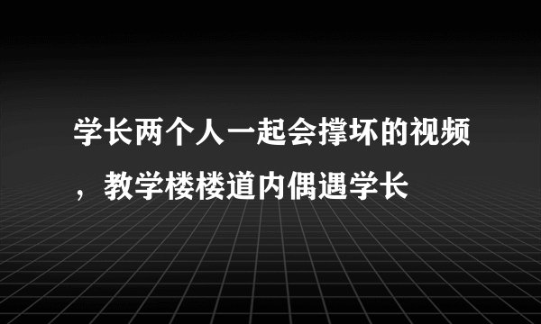 学长两个人一起会撑坏的视频,教学楼楼道内偶遇学长