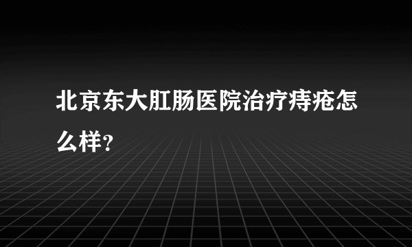北京东大肛肠医院治疗痔疮怎么样？