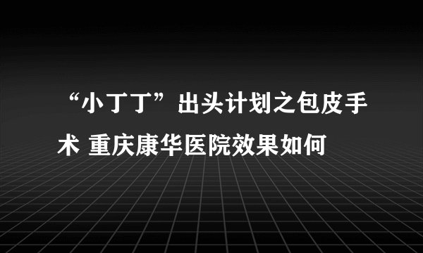 “小丁丁”出头计划之包皮手术 重庆康华医院效果如何