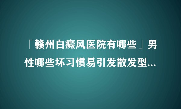 「赣州白癜风医院有哪些」男性哪些坏习惯易引发散发型白癜风？「近期速看」